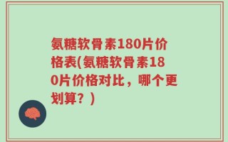 氨糖软骨素180片价格表(氨糖软骨素180片价格对比，哪个更划算？)