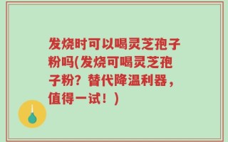 发烧时可以喝灵芝孢子粉吗(发烧可喝灵芝孢子粉？替代降温利器，值得一试！)