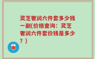 灵芝奢润六件套多少钱一副(价格查询：灵芝奢润六件套价钱是多少？)