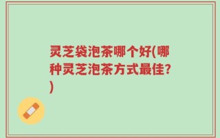 灵芝袋泡茶哪个好(哪种灵芝泡茶方式最佳？)