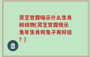 灵芝甘露暗示什么生肖和动物(灵芝甘露预示兔年生肖和兔子有好运？)