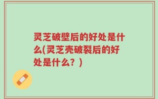灵芝破壁后的好处是什么(灵芝壳破裂后的好处是什么？)