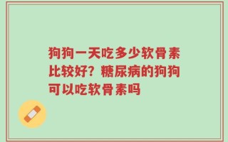 狗狗一天吃多少软骨素比较好？糖尿病的狗狗可以吃软骨素吗
