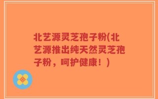 北艺源灵芝孢子粉(北艺源推出纯天然灵芝孢子粉，呵护健康！)