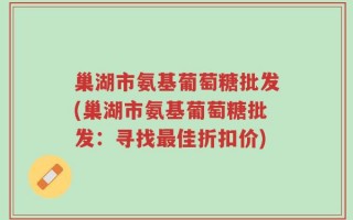 巢湖市氨基葡萄糖批发(巢湖市氨基葡萄糖批发：寻找最佳折扣价)