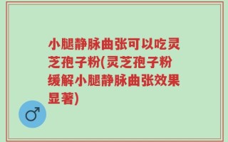 小腿静脉曲张可以吃灵芝孢子粉(灵芝孢子粉缓解小腿静脉曲张效果显著)