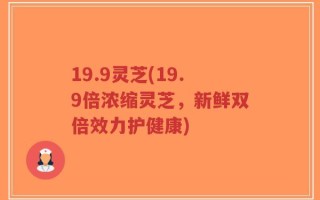 19.9灵芝(19.9倍浓缩灵芝，新鲜双倍效力护健康)