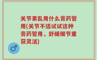 关节紊乱用什么膏药管用(关节不适试试这种膏药管用，舒缓细节重获灵活)