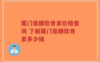 厦门氨糖软骨素价格查询 了解厦门氨糖软骨素多少钱