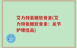 艾力特氨糖软骨素(艾力特氨糖软骨素：关节护理佳品)