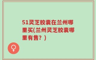 51灵芝胶囊在兰州哪里买(兰州灵芝胶囊哪里有售？)