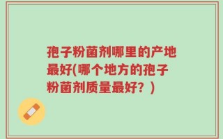 孢子粉菌剂哪里的产地最好(哪个地方的孢子粉菌剂质量最好？)