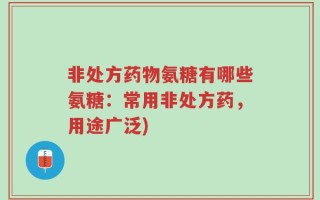 非处方药物氨糖有哪些氨糖：常用非处方药，用途广泛)
