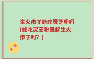 生火疖子能吃灵芝粉吗(能吃灵芝粉缓解生火疖子吗？)