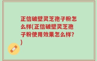 正信破壁灵芝孢子粉怎么样(正信破壁灵芝孢子粉使用效果怎么样？)