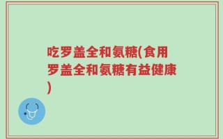 吃罗盖全和氨糖(食用罗盖全和氨糖有益健康)