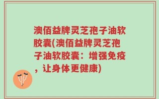 澳佰益牌灵芝孢子油软胶囊(澳佰益牌灵芝孢子油软胶囊：增强免疫，让身体更健康)