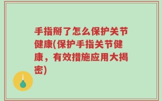 手指掰了怎么保护关节健康(保护手指关节健康，有效措施应用大揭密)