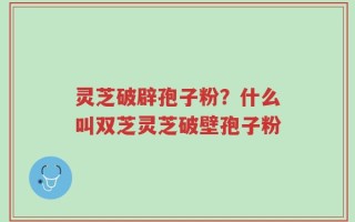 灵芝破辟孢子粉？什么叫双芝灵芝破壁孢子粉