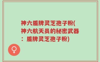 神六盾牌灵芝孢子粉(神六航天员的秘密武器：盾牌灵芝孢子粉)