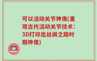 可以活动关节神像(重现古代活动关节技术：3D打印出丝绸之路时期神像)