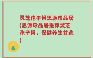 灵芝孢子粉思源珍品居(思源珍品居推荐灵芝孢子粉，保健养生首选)