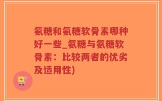 氨糖和氨糖软骨素哪种好一些_氨糖与氨糖软骨素：比较两者的优劣及适用性)