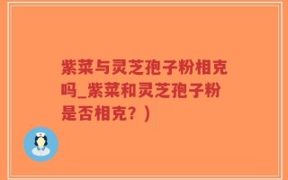 紫菜与灵芝孢子粉相克吗_紫菜和灵芝孢子粉是否相克？)