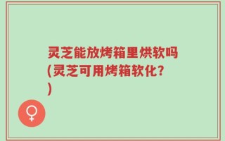 灵芝能放烤箱里烘软吗(灵芝可用烤箱软化？)
