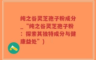 纯之谷灵芝孢子粉成分_“纯之谷灵芝孢子粉：探索其独特成分与健康益处”)