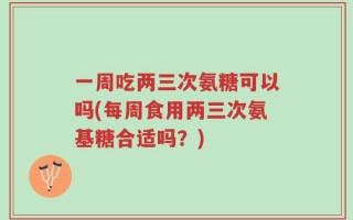 一周吃两三次氨糖可以吗(每周食用两三次氨基糖合适吗？)