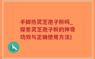 手脚热灵芝孢子粉吗_探索灵芝孢子粉的神奇功效与正确使用方法)