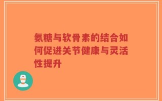氨糖与软骨素的结合如何促进关节健康与灵活性提升