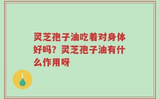灵芝孢子油吃着对身体好吗？灵芝孢子油有什么作用呀