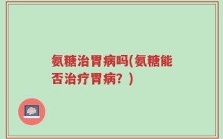 氨糖治胃病吗(氨糖能否治疗胃病？)