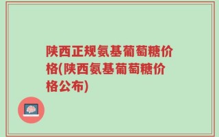 陕西正规氨基葡萄糖价格(陕西氨基葡萄糖价格公布)