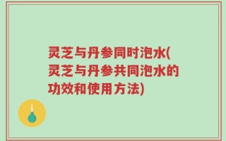 灵芝与丹参同时泡水(灵芝与丹参共同泡水的功效和使用方法)