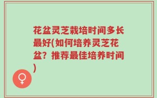 花盆灵芝栽培时间多长最好(如何培养灵芝花盆？推荐最佳培养时间)