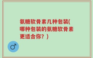 氨糖软骨素几种包装(哪种包装的氨糖软骨素更适合你？)