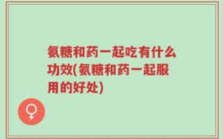 氨糖和药一起吃有什么功效(氨糖和药一起服用的好处)