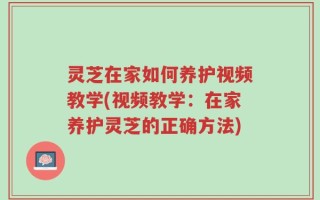 灵芝在家如何养护视频教学(视频教学：在家养护灵芝的正确方法)