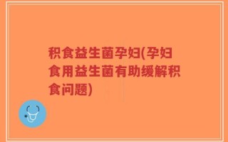 积食益生菌孕妇(孕妇食用益生菌有助缓解积食问题)