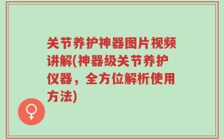 关节养护神器图片视频讲解(神器级关节养护仪器，全方位解析使用方法)