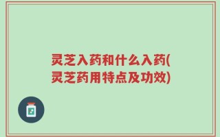 灵芝入药和什么入药(灵芝药用特点及功效)