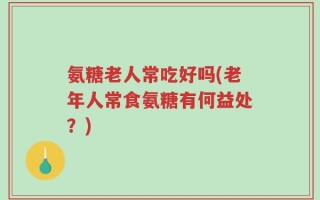 氨糖老人常吃好吗(老年人常食氨糖有何益处？)