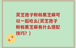 灵芝孢子粉和黑芝麻可以一起吃么(灵芝孢子粉和黑芝麻有什么搭配技巧？)