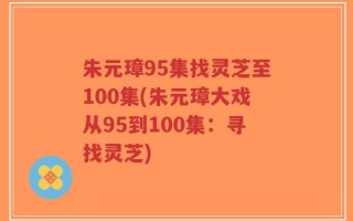 朱元璋95集找灵芝至100集(朱元璋大戏从95到100集：寻找灵芝)