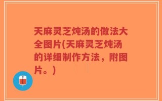 天麻灵芝炖汤的做法大全图片(天麻灵芝炖汤的详细制作方法，附图片。)