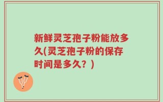 新鲜灵芝孢子粉能放多久(灵芝孢子粉的保存时间是多久？)