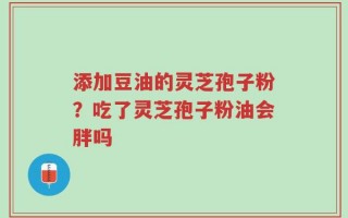 添加豆油的灵芝孢子粉？吃了灵芝孢子粉油会胖吗